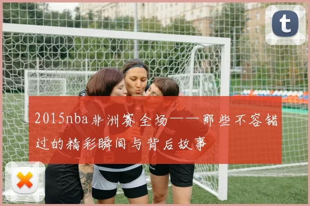 2015nba非洲赛全场——那些不容错过的精彩瞬间与背后故事