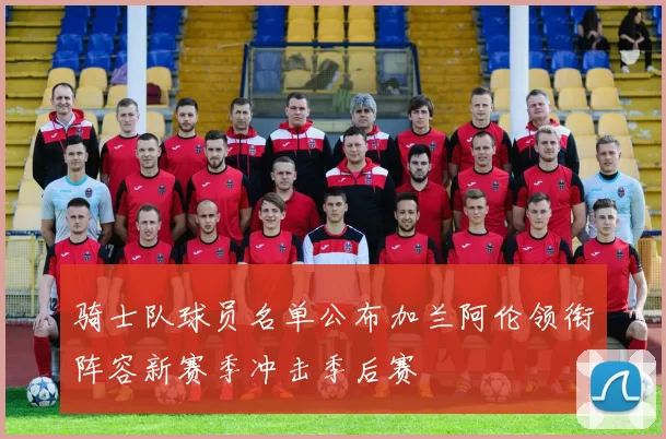 骑士队球员名单公布加兰阿伦领衔阵容新赛季冲击季后赛