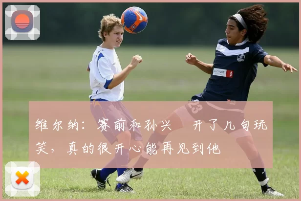 维尔纳：赛前和孙兴慜开了几句玩笑，真的很开心能再见到他