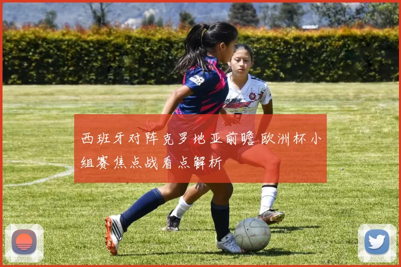 西班牙对阵克罗地亚前瞻 欧洲杯小组赛焦点战看点解析