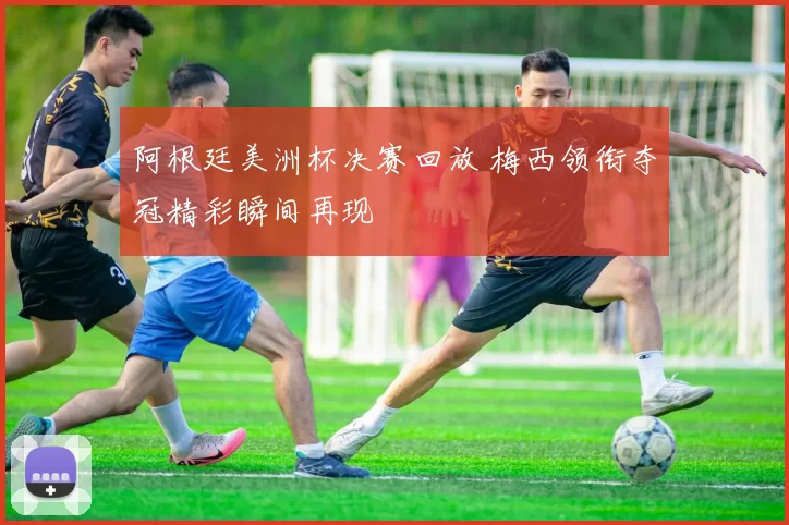 阿根廷美洲杯决赛回放 梅西领衔夺冠精彩瞬间再现