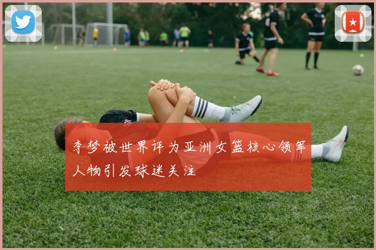 李梦被世界评为亚洲女篮核心领军人物引发球迷关注