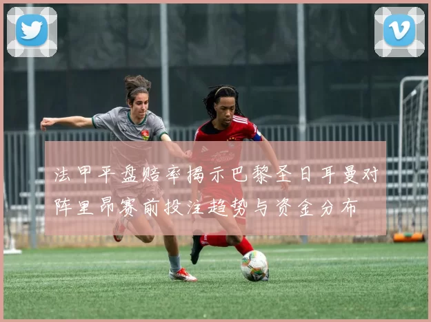 法甲平盘赔率揭示巴黎圣日耳曼对阵里昂赛前投注趋势与资金分布