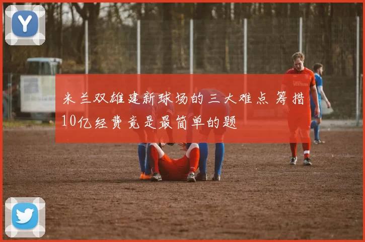 米兰双雄建新球场的三大难点 筹措10亿经费竟是最简单的题