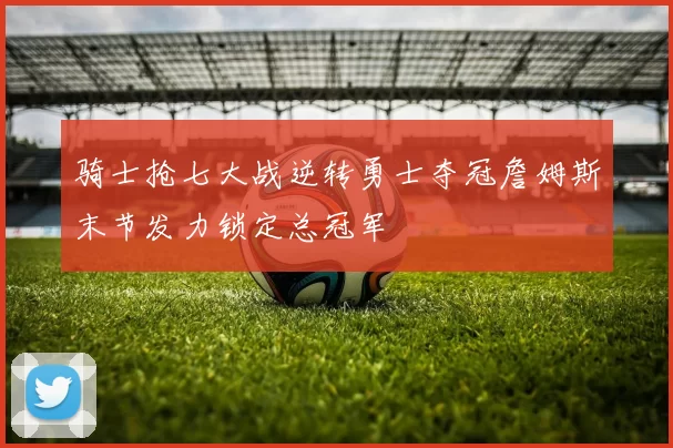 骑士抢七大战逆转勇士夺冠詹姆斯末节发力锁定总冠军