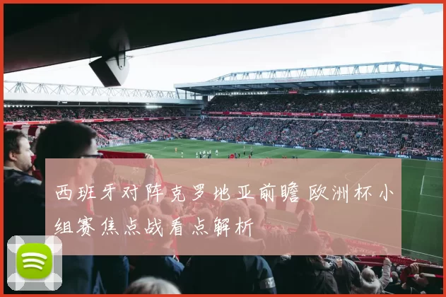 西班牙对阵克罗地亚前瞻 欧洲杯小组赛焦点战看点解析