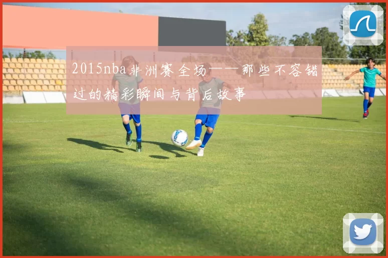 2015nba非洲赛全场——那些不容错过的精彩瞬间与背后故事