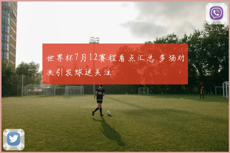 世界杯7月12赛程看点汇总 多场对决引发球迷关注