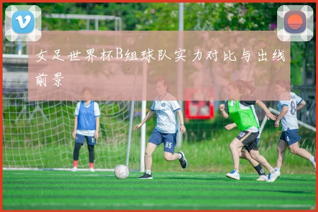 女足世界杯B组球队实力对比与出线前景