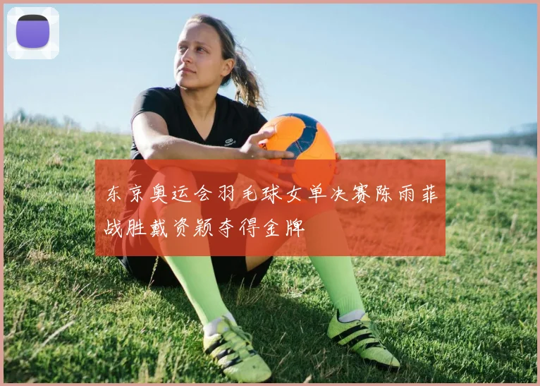 东京奥运会羽毛球女单决赛陈雨菲战胜戴资颖夺得金牌