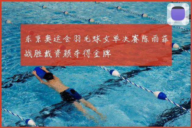 东京奥运会羽毛球女单决赛陈雨菲战胜戴资颖夺得金牌