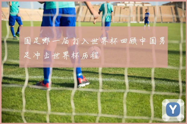 国足哪一届打入世界杯回顾中国男足冲击世界杯历程