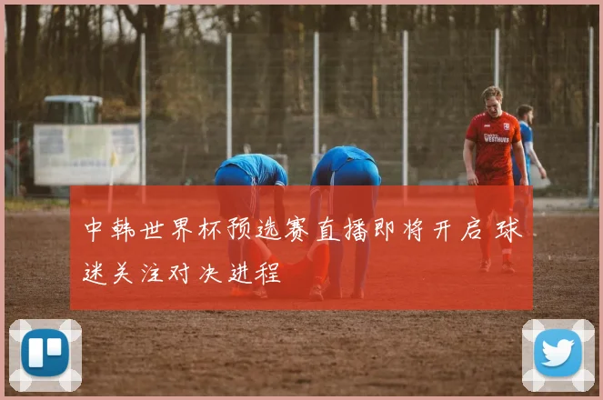 中韩世界杯预选赛直播即将开启 球迷关注对决进程
