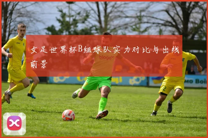 女足世界杯B组球队实力对比与出线前景