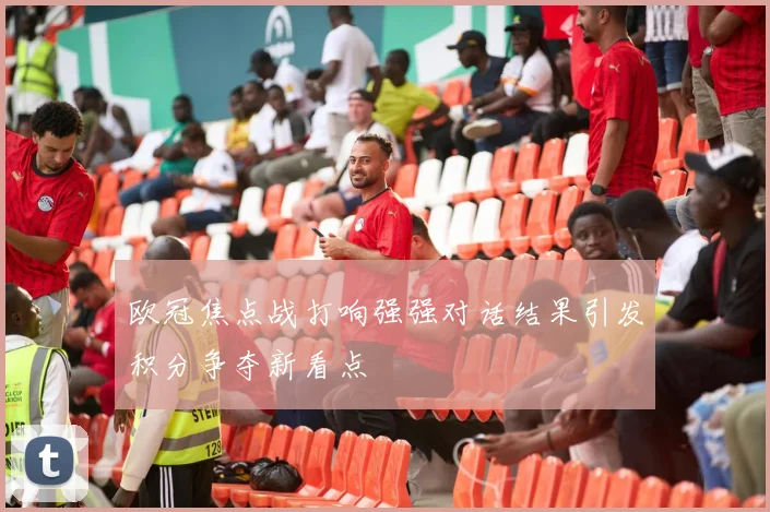 欧冠焦点战打响强强对话结果引发积分争夺新看点