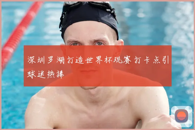 深圳罗湖打造世界杯观赛打卡点引球迷热捧