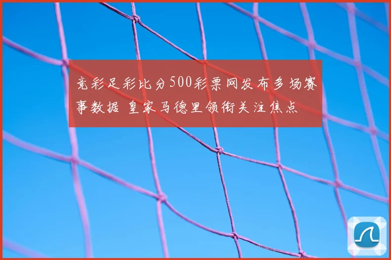 竞彩足彩比分500彩票网发布多场赛事数据 皇家马德里领衔关注焦点